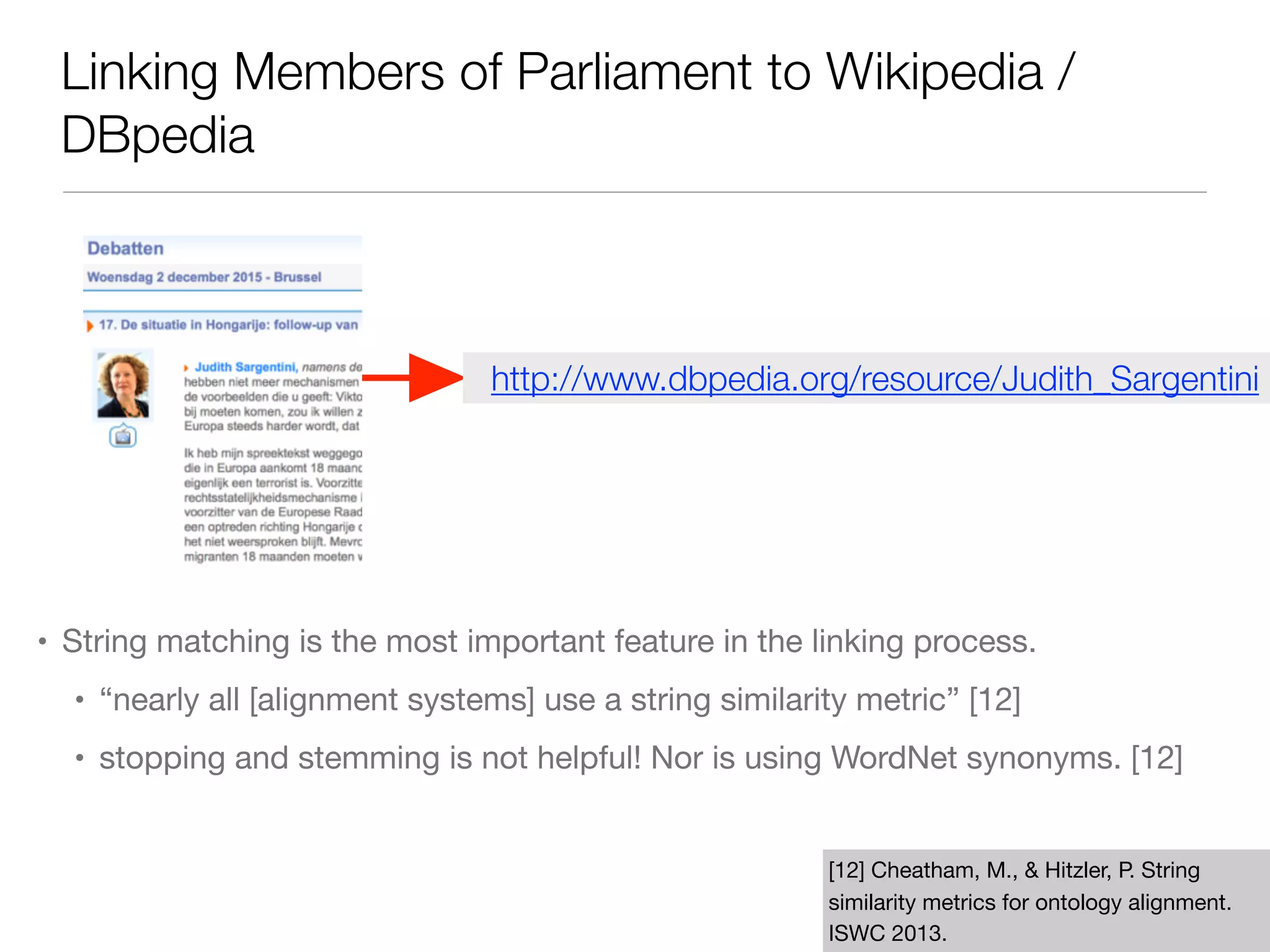 Linking Members of Parliament to Wikipedia /
DBpedia
• String matching is the most important feature in the linking process.

• “nearly all [alignment systems] use a string similarity metric” [12]

• stopping and stemming is not helpful! Nor is using WordNet synonyms. [12]
[12] Cheatham, M., & Hitzler, P. String
similarity metrics for ontology alignment.
ISWC 2013.
http://www.dbpedia.org/resource/Judith_Sargentini
 