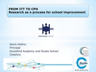 FROM ITT TO CPD
Research as a process for school improvement

Kevin Hollins
Principal
Knutsford Academy and Studio School
Cheshire

 