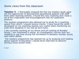 Some views from the classroom
Teacher 2 - I thoroughly enjoyed the fact my masters study gave

me the opportunity to discuss/chat educational aspects with staff
from other learning centres. I found this very inspiring and I took a
lot of this inspiration and encouragement into my classroom
practice.
The masters programme also allowed me to study for a coaching
award from which I should receive merits. I have found the skills I
developed on my coaching classes very useful when mentoring my
sixth form students in my role as form tutor.
I am currently working on my thesis and am looking at Number
Acuity. I am interested in doing an investigation /survey with our
students to see how strong the correlation is between number acuity
and maths ability.
The masters programme has opened me up to studying and reading
about aspects of education I would never had time to discover
during a busy school week.

 