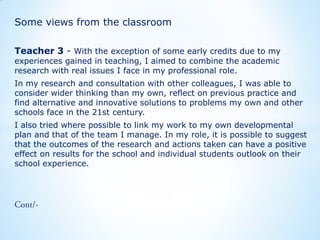 Some views from the classroom
Teacher 3 - With the exception of some early credits due to my
experiences gained in teaching, I aimed to combine the academic
research with real issues I face in my professional role.

In my research and consultation with other colleagues, I was able to
consider wider thinking than my own, reflect on previous practice and
find alternative and innovative solutions to problems my own and other
schools face in the 21st century.
I also tried where possible to link my work to my own developmental
plan and that of the team I manage. In my role, it is possible to suggest
that the outcomes of the research and actions taken can have a positive
effect on results for the school and individual students outlook on their
school experience.

 