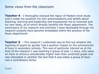 Some views from the classroom
Teacher 4 - I thoroughly enjoyed the rigour of Masters level study

and it made me question my own preconceptions and beliefs about
teaching, learning and leadership and empowered me to innovate and
try new ideas, all of which directly benefits the Music department. The
conclusions of my research and activities I have developed through my
research projects have become embedded within the practice of the
Music department.

Teacher 5 - The research I undertook was to find out whether the

teaching of pupils by gender had a positive impact on the achievement
of boys in secondary schools. This was of particular interest as at the
time of the research I was teaching a group of year 11 boys, who were
on track to achieve considerably higher than their predicted grade and
was interested in whether the fact that it was solely a group of boys
was a contributory factor.

 