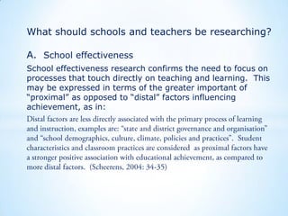 What should schools and teachers be researching?
A. School effectiveness
School effectiveness research confirms the need to focus on
processes that touch directly on teaching and learning. This
may be expressed in terms of the greater important of
“proximal” as opposed to “distal” factors influencing
achievement, as in:

 