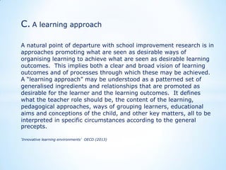C. A learning approach
A natural point of departure with school improvement research is in
approaches promoting what are seen as desirable ways of
organising learning to achieve what are seen as desirable learning
outcomes. This implies both a clear and broad vision of learning
outcomes and of processes through which these may be achieved.
A “learning approach” may be understood as a patterned set of
generalised ingredients and relationships that are promoted as
desirable for the learner and the learning outcomes. It defines
what the teacher role should be, the content of the learning,
pedagogical approaches, ways of grouping learners, educational
aims and conceptions of the child, and other key matters, all to be
interpreted in specific circumstances according to the general
precepts.
‘Innovative learning environments’ OECD (2013)

 