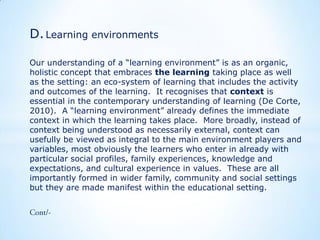 D. Learning environments
Our understanding of a “learning environment” is as an organic,
holistic concept that embraces the learning taking place as well
as the setting: an eco-system of learning that includes the activity
and outcomes of the learning. It recognises that context is
essential in the contemporary understanding of learning (De Corte,
2010). A “learning environment” already defines the immediate
context in which the learning takes place. More broadly, instead of
context being understood as necessarily external, context can
usefully be viewed as integral to the main environment players and
variables, most obviously the learners who enter in already with
particular social profiles, family experiences, knowledge and
expectations, and cultural experience in values. These are all
importantly formed in wider family, community and social settings
but they are made manifest within the educational setting.

 