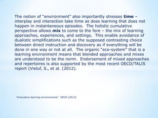 The notion of “environment” also importantly stresses time –
interplay and interaction take time as does learning that does not
happen in instantaneous episodes. The holistic cumulative
perspective allows mix to come to the fore – the mix of learning
approaches, experiences, and settings. This enable avoidance of
dualistic simplifications such as the supposed contrasting choice
between direct instruction and discovery as if everything will be
done in one way or not at all. The organic “eco-system” that is a
learning environment means that blended approaches and mixes
are understood to be the norm. Endorsement of mixed approaches
and repertoires is also supported by the most recent OECD/TALIS
report (Vieluf, S., et al. (2012).

‘Innovative learning environments’ OECD (2013)

 