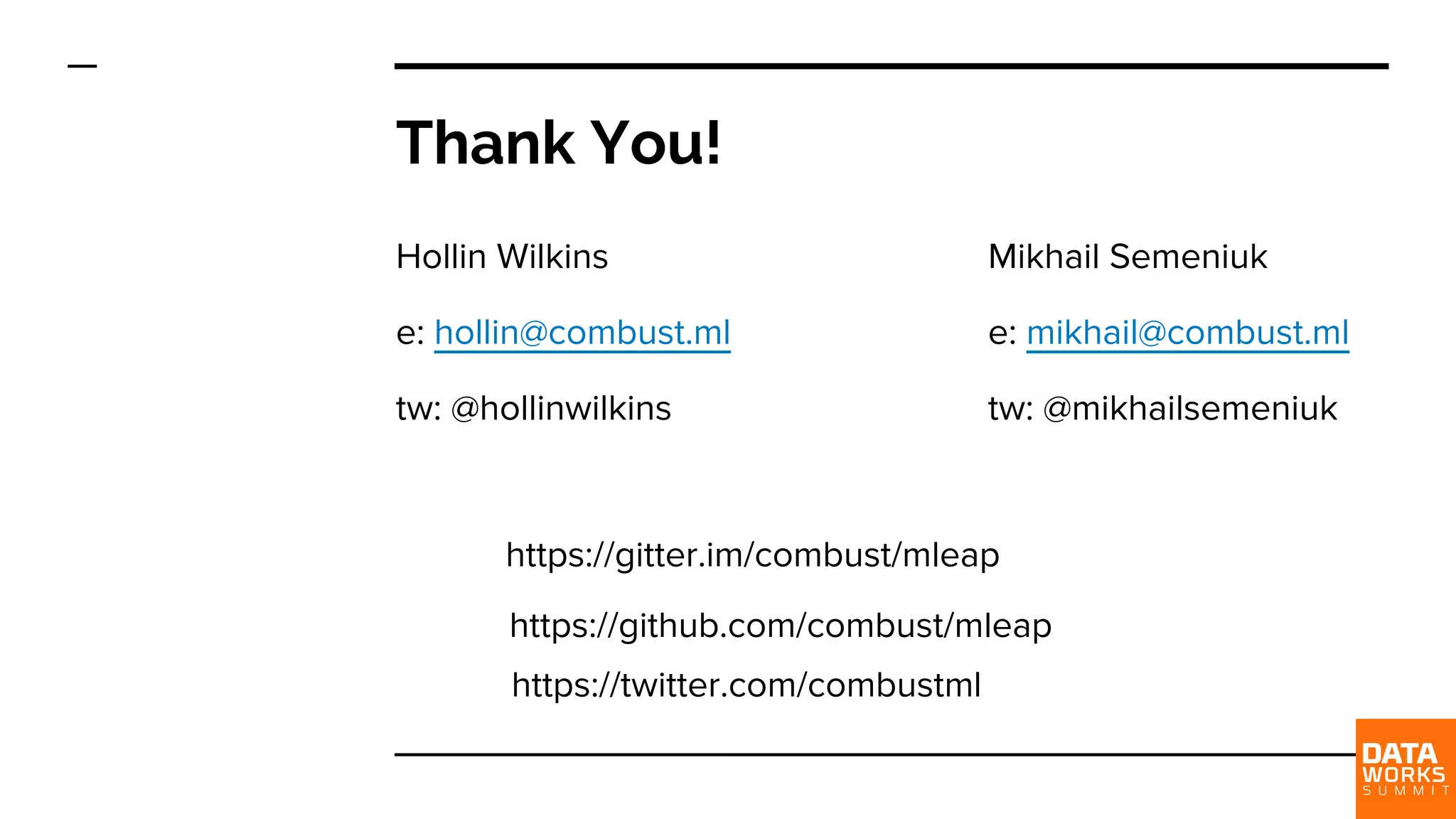 Thank You! Hollin Wilkins e: hollin@combust.ml tw: @hollinwilkins https://github.com/combust/mleap Mikhail Semeniuk e: mikhail@combust.ml tw: @mikhailsemeniuk https://gitter.im/combust/mleap https://twitter.com/combustml 
