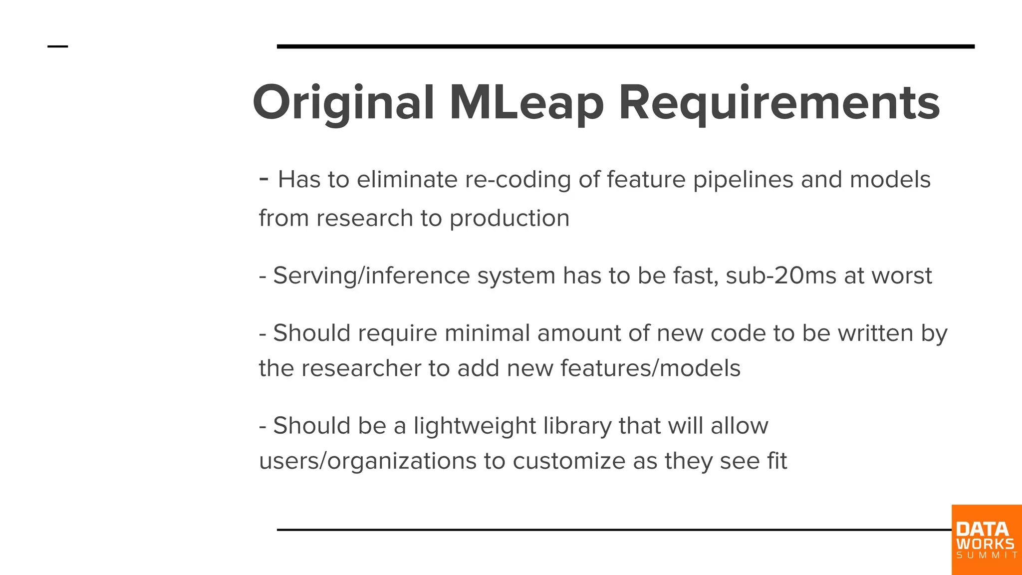 Original MLeap Requirements - Has to eliminate re-coding of feature pipelines and models from research to production - Serving/inference system has to be fast, sub-20ms at worst - Should require minimal amount of new code to be written by the researcher to add new features/models - Should be a lightweight library that will allow users/organizations to customize as they see fit 
