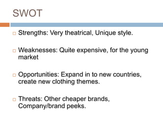 SWOT
   Strengths: Very theatrical, Unique style.

   Weaknesses: Quite expensive, for the young
    market

   Opportunities: Expand in to new countries,
    create new clothing themes.

   Threats: Other cheaper brands,
    Company/brand peeks.
 