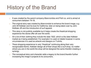 History of the Brand
   It was created by the parent company Abercrombie and Fitch co. and is aimed at
    consumers between 14-18.
   The original story was created by Abercrombie to enhance the brand image, e.g.
    John M Hollister and his love for California, later on being taken over by John
    Hollister JR and the introduction of surf apparel.
   This story is not publicly available but it helps create the theatrical shopping
    experience the stores offer all over the world.
   On a lot of their clothing they include the date 1922, which is the date Hollister
    market as it being established. For example it is used on labels however in some
    circumstances it is used as artwork and designs on T-shirts.
   There shopping experience is very “theatrical” continuing along their very
    recognizable theme, Hollister design all of their shops like a surf shop, no matter
    where you are in the world the shop will be designed the same therefor creating a
    synergy.
   The conceptual story and character adds a legacy to the brand therefor further
    increasing the image it projects to its consumers.
 