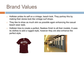 Brand Values
   Hollister prides its self on a vintage, beach look. They portray this by
    making their stores look like vintage surf shops.
   They like to show as much skin as possible again enhancing the casual
    beach wear style.
   Hollister tries to create a perfect, flawless finish to all their models. It uses
    its clothes to add a rugged style, however they are also enhance the
    perfect style.
 