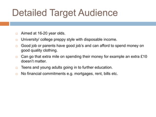 Detailed Target Audience
   Aimed at 16-20 year olds.
   University/ college preppy style with disposable income.
   Good job or parents have good job’s and can afford to spend money on
    good quality clothing.
   Can go that extra mile on spending their money for example an extra £10
    doesn’t matter.
   Teens and young adults going in to further education.
   No financial commitments e.g. mortgages, rent, bills etc.
 