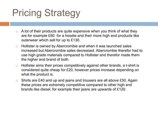 Pricing Strategy
   A lot of their products are quite expensive when you think of what they
    are for example £60 for a hoodie and their more high end products like
    outerwear which sell for up to £130.
   Hollister is owned by Abercrombie and when it was launched sales
    increased but Abercrombie sales decreased. Abercrombie therefor had to
    use high grade materials compared to Hollister and therefor made them
    the higher end brand of both.
   Hollister aims their prices competitively against other brands, a t-shirt is
    considered quite cheap for £20, however prices increase depending on
    what the product is.
   Shirts are £40 and up and jeans and trousers are all above £50. Again
    these prices are extremely competitive compared to other high end
    brands like diesel, for example their jeans are upwards of £120.
 