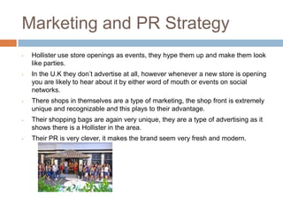 Marketing and PR Strategy
•   Hollister use store openings as events, they hype them up and make them look
    like parties.
•   In the U.K they don’t advertise at all, however whenever a new store is opening
    you are likely to hear about it by either word of mouth or events on social
    networks.
•   There shops in themselves are a type of marketing, the shop front is extremely
    unique and recognizable and this plays to their advantage.
•   Their shopping bags are again very unique, they are a type of advertising as it
    shows there is a Hollister in the area.
•   Their PR is very clever, it makes the brand seem very fresh and modern.
 