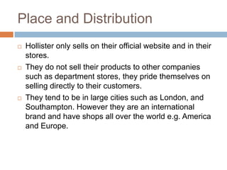 Place and Distribution
   Hollister only sells on their official website and in their
    stores.
   They do not sell their products to other companies
    such as department stores, they pride themselves on
    selling directly to their customers.
   They tend to be in large cities such as London, and
    Southampton. However they are an international
    brand and have shops all over the world e.g. America
    and Europe.
 