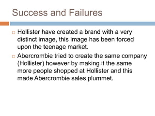 Success and Failures
   Hollister have created a brand with a very
    distinct image, this image has been forced
    upon the teenage market.
   Abercrombie tried to create the same company
    (Hollister) however by making it the same
    more people shopped at Hollister and this
    made Abercrombie sales plummet.
 