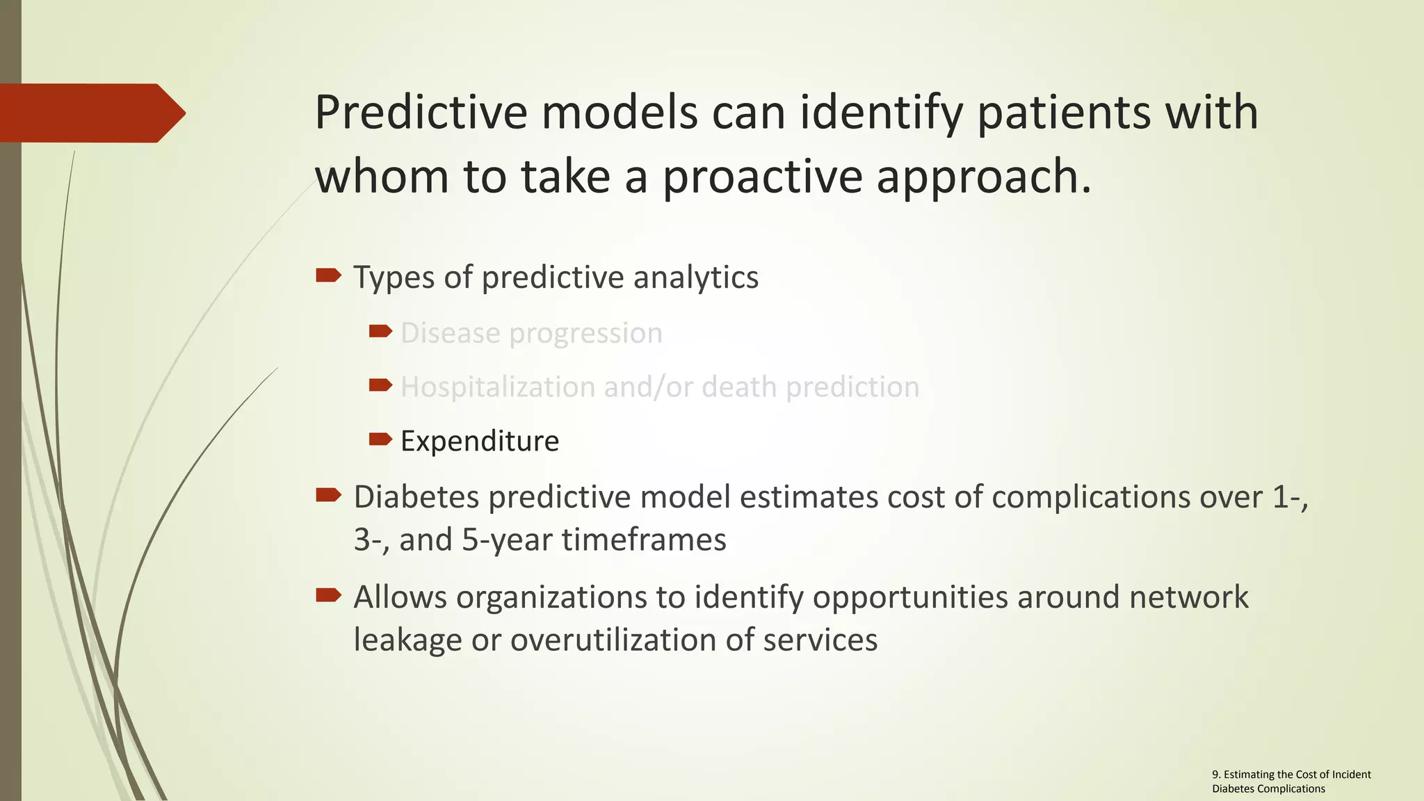 Predictive models can identify patients with
whom to take a proactive approach.
 Types of predictive analytics
Disease progression
Hospitalization and/or death prediction
Expenditure
 Diabetes predictive model estimates cost of complications over 1-,
3-, and 5-year timeframes
 Allows organizations to identify opportunities around network
leakage or overutilization of services
9. Estimating the Cost of Incident
Diabetes Complications
 