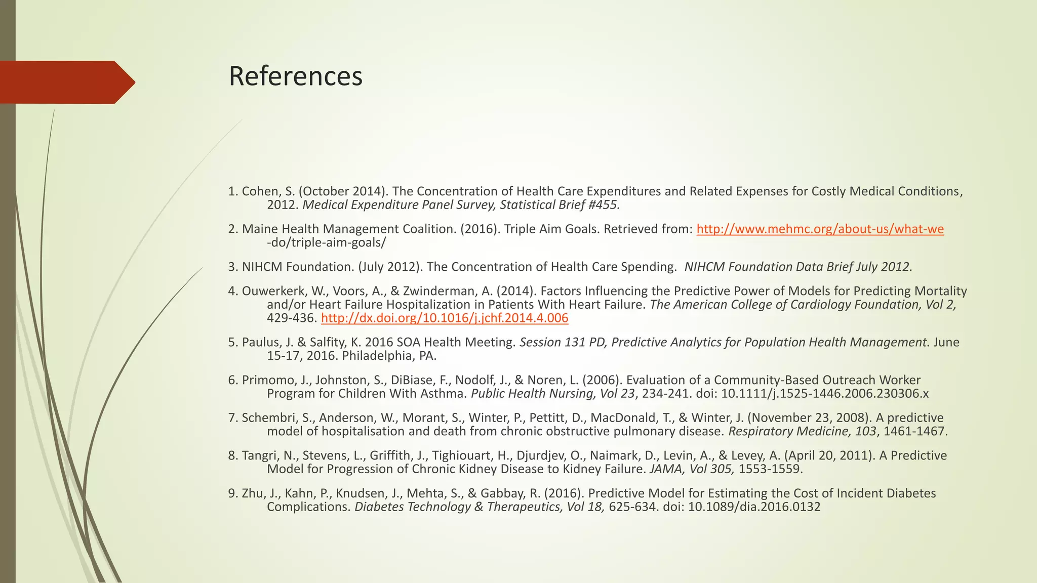 References
1. Cohen, S. (October 2014). The Concentration of Health Care Expenditures and Related Expenses for Costly Medical Conditions,
2012. Medical Expenditure Panel Survey, Statistical Brief #455.
2. Maine Health Management Coalition. (2016). Triple Aim Goals. Retrieved from: http://www.mehmc.org/about-us/what-we
-do/triple-aim-goals/
3. NIHCM Foundation. (July 2012). The Concentration of Health Care Spending. NIHCM Foundation Data Brief July 2012.
4. Ouwerkerk, W., Voors, A., & Zwinderman, A. (2014). Factors Influencing the Predictive Power of Models for Predicting Mortality
and/or Heart Failure Hospitalization in Patients With Heart Failure. The American College of Cardiology Foundation, Vol 2,
429-436. http://dx.doi.org/10.1016/j.jchf.2014.4.006
5. Paulus, J. & Salfity, K. 2016 SOA Health Meeting. Session 131 PD, Predictive Analytics for Population Health Management. June
15-17, 2016. Philadelphia, PA.
6. Primomo, J., Johnston, S., DiBiase, F., Nodolf, J., & Noren, L. (2006). Evaluation of a Community-Based Outreach Worker
Program for Children With Asthma. Public Health Nursing, Vol 23, 234-241. doi: 10.1111/j.1525-1446.2006.230306.x
7. Schembri, S., Anderson, W., Morant, S., Winter, P., Pettitt, D., MacDonald, T., & Winter, J. (November 23, 2008). A predictive
model of hospitalisation and death from chronic obstructive pulmonary disease. Respiratory Medicine, 103, 1461-1467.
8. Tangri, N., Stevens, L., Griffith, J., Tighiouart, H., Djurdjev, O., Naimark, D., Levin, A., & Levey, A. (April 20, 2011). A Predictive
Model for Progression of Chronic Kidney Disease to Kidney Failure. JAMA, Vol 305, 1553-1559.
9. Zhu, J., Kahn, P., Knudsen, J., Mehta, S., & Gabbay, R. (2016). Predictive Model for Estimating the Cost of Incident Diabetes
Complications. Diabetes Technology & Therapeutics, Vol 18, 625-634. doi: 10.1089/dia.2016.0132
 