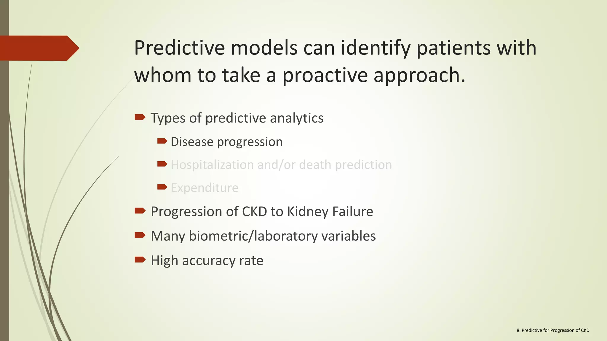Predictive models can identify patients with
whom to take a proactive approach.
 Types of predictive analytics
Disease progression
Hospitalization and/or death prediction
Expenditure
 Progression of CKD to Kidney Failure
 Many biometric/laboratory variables
 High accuracy rate
8. Predictive for Progression of CKD
 