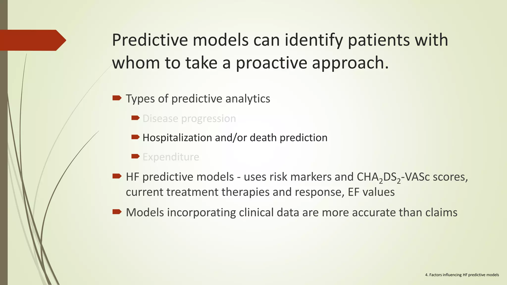 Predictive models can identify patients with
whom to take a proactive approach.
 Types of predictive analytics
Disease progression
Hospitalization and/or death prediction
Expenditure
 HF predictive models - uses risk markers and CHA2DS2-VASc scores,
current treatment therapies and response, EF values
 Models incorporating clinical data are more accurate than claims
4. Factors influencing HF predictive models
 
