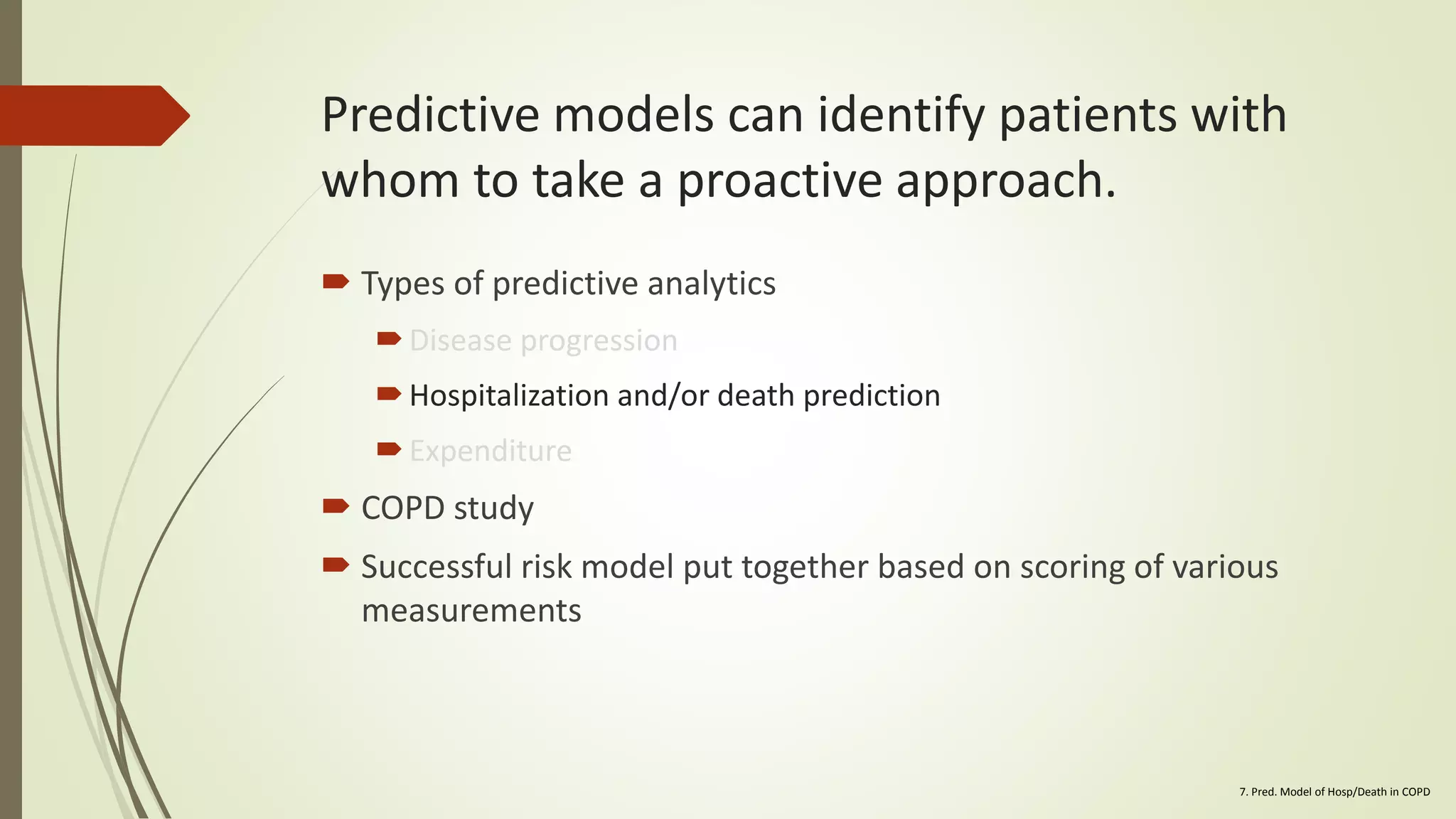 Predictive models can identify patients with
whom to take a proactive approach.
 Types of predictive analytics
Disease progression
Hospitalization and/or death prediction
Expenditure
 COPD study
 Successful risk model put together based on scoring of various
measurements
7. Pred. Model of Hosp/Death in COPD
 