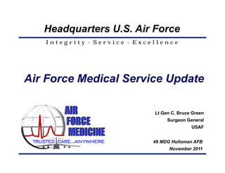 Headquarters U.S. Air Force
   Integrity - Service - Excellence




Air Force Medical Service Update

                             Lt Gen C. Bruce Green
                                  Surgeon General
                                            USAF


                             49 MDG Holloman AFB
                                   November 2011
 