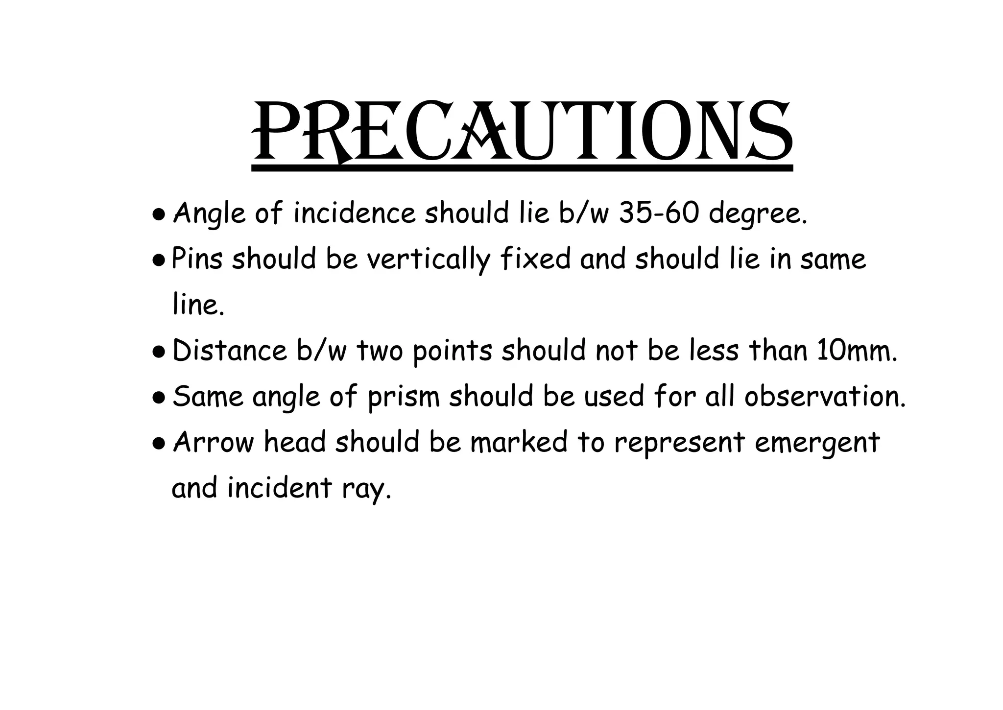PRECAUTIONS
●​Angle of incidence should lie b/w 35-60 degree.
●​Pins should be vertically fixed and should lie in same
line.
●​Distance b/w two points should not be less than 10mm.
●​Same angle of prism should be used for all observation.
●​Arrow head should be marked to represent emergent
and incident ray.
 