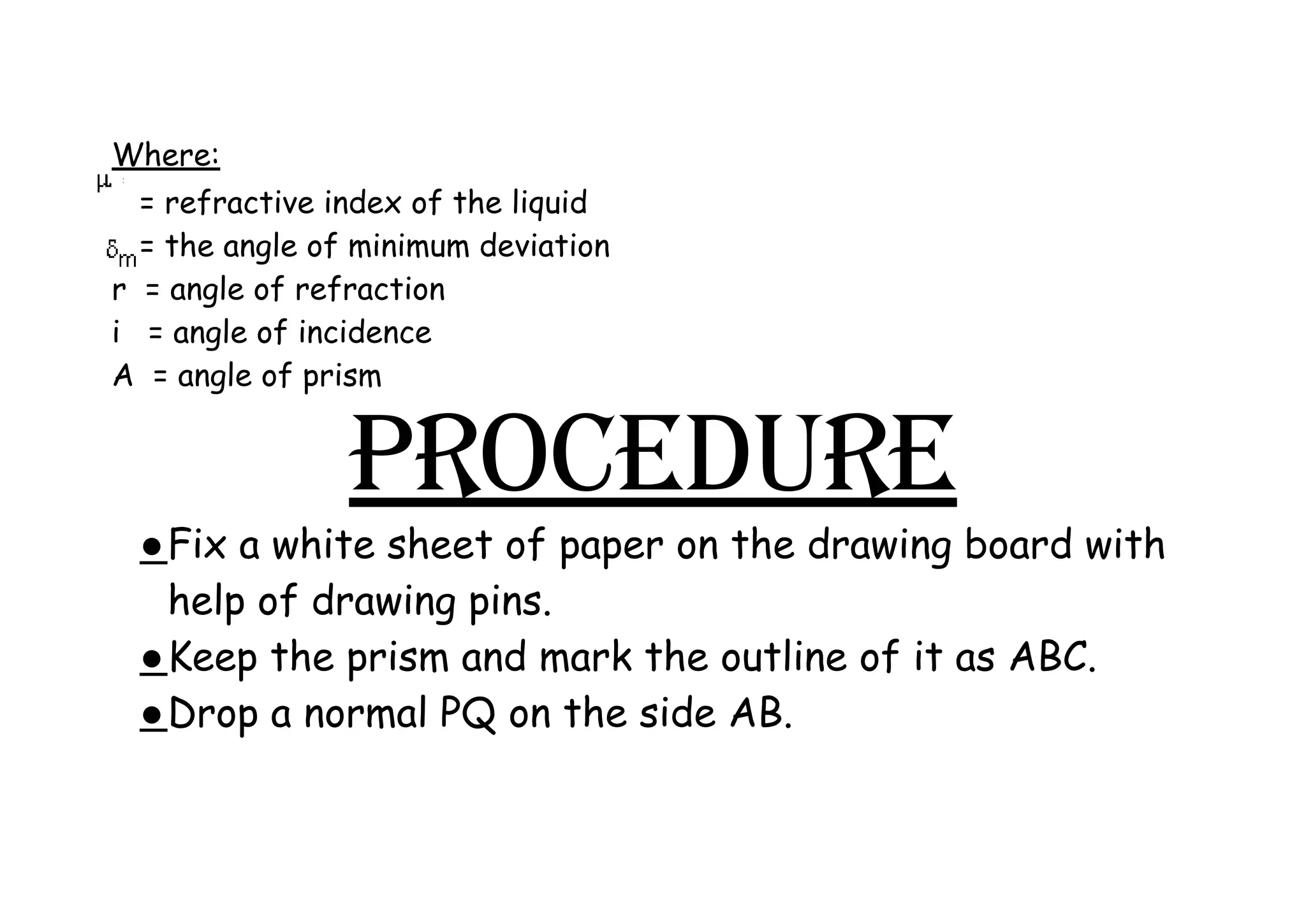 Where:
= refractive index of the liquid
= the angle of minimum deviation
r = angle of refraction
i = angle of incidence
A = angle of prism
PROCEDURE
●​Fix a white sheet of paper on the drawing board with
help of drawing pins.
●​Keep the prism and mark the outline of it as ABC.
●​Drop a normal PQ on the side AB.
 