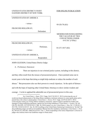 UNITED STATES DISTRICT COURT FOR ONLINE PUBLICATION
EASTERN DISTRICT OF NEW YORK
UNITED STATES OF AMERICA
- versus -
95-CR-78 (JG)
FRANCOIS HOLLOWAY,
Defendant.
MEMORANDUM REGARDING
THE VACATUR OF TWO
CONVICTIONS UNDER
18 U.S.C § 924(c)
FRANCOIS HOLLOWAY,
Petitioner,
01-CV-1017 (JG)
- versus -
UNITED STATES OF AMERICA,
Respondent.
JOHN GLEESON, United States District Judge:
A. Preliminary Statement
There are injustices in our criminal justice system, including in this district,
and they often result from the misuse of prosecutorial power. I have pointed some out in
recent years in the hope that doing so might help eradicate or reduce the number of such
abuses.1
But prosecutors also use their powers to remedy injustices. In the spirit of fairness –
and with the hope of inspiring other United States Attorneys to show similar wisdom and
courage – I write to applaud the admirable use of prosecutorial power in this case.
1
See United States v. Kupa, 976 F. Supp. 2d 417 (E.D.N.Y. 2013) (criticizing the use of
recidivism-based enhancements of the drug offense mandatory minimum sentences to coerce guilty pleas and to
punish those who refuse to plead guilty); United States v. Dossie, 851 F. Supp. 2d 478 (E.D.N.Y. 2012)
(criticizing the routine use of drug offense mandatory minimums, which Congress intended for leaders and
managers of drug trafficking operations, against low-level drug traffickers); United States v. Vasquez, No. 09-
CR-259, 2010 WL 1257359 (E.D.N.Y. Mar. 30, 2010) (same); see also United States v. Diaz, No. 11-CR-821-2,
2013 WL 322243 (E.D.N.Y. Jan. 28, 2013) (calling on the United States Sentencing Commission to “de-link” the
drug trafficking ranges set forth in its Guidelines Manual from the mandatory minimums); United States v. Ovid,
No. 09-CR-216, 2010 WL 3940724 (E.D.N.Y. Oct. 1, 2010) (responding to the Justice Department’s criticism of
judges who sentence below the Guidelines ranges in fraud cases).
 