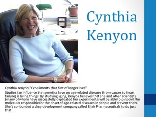 Cynthia
                                                      Kenyon


Cynthia Kenyon "Experiments that hint of longer lives"
Studies the influence that genetics have on age-related diseases (from cancer to heart
failure) in living things. By studying aging, Kenyon believes that she and other scientists
(many of whom have successfully duplicated her experiments) will be able to pinpoint the
molecules responsible for the onset of age-related diseases in people and prevent them.
She’s co-founded a drug-development company called Elixir Pharmaceuticals to do just
that.
 