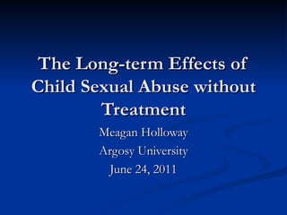 The Long-term Effects of Child Sexual Abuse without Treatment Meagan Holloway Argosy University June 24, 2011 