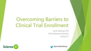 Overcoming Barriers to
Clinical Trial Enrollment
Jamie Holloway, PhD
Clinical Research Advocate
Science 37
@jamieNholloway
 