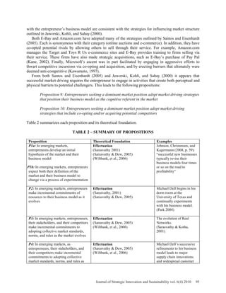 with the entrepreneur’s business model are consistent with the strategies for influencing market structure
outlined in Jaworski, Kohli, and Sahay (2000).
Both E-Bay and Amazon.com have adopted many of the strategies outlined by Santos and Eisenhardt
(2005). Each is synonymous with their category (online auctions and e-commerce). In addition, they have
co-opted potential rivals by allowing others to sell through their service. For example, Amazon.com
manages the Target and Toys R Us e-commerce sites and E-Bay provides training to firms selling via
their service. These firms have also made strategic acquisitions, such as E-Bay’s purchase of Pay Pal
(Kane, 2002). Finally, Microsoft’s ascent was in part facilitated by engaging in aggressive efforts to
thwart competitive incursions via co-opting and acquisition, and by erecting barriers that ultimately were
deemed anti-competitive (Kawamoto, 1997).
From both Santos and Eisenhardt (2005) and Jaworski, Kohli, and Sahay (2000) it appears that
successful market driving requires the entrepreneur to engage in activities that create both perceptual and
physical barriers to potential challengers. This leads to the following propositions:
Proposition 9: Entrepreneurs seeking a dominant market position adopt market driving strategies
that position their business model as the cognitive referent in the market
Proposition 10: Entrepreneurs seeking a dominant market position adopt market driving
strategies that include co-opting and/or acquiring potential competitors
Table 2 summarizes each proposition and its theoretical foundation.
TABLE 2 – SUMMARY OF PROPOSITIONS
Proposition Theoretical Foundation Examples
P1a: In emerging markets,
entrepreneurs develop an initial
hypothesis of the market and their
business model
P1b: In emerging markets, entrepreneurs
expect both their definition of the
market and their business model to
change via a process of experimentation
Effectuation
(Sarasvathy 2001)
(Sarasvathy & Dew, 2005)
(Wiltbank, et al., 2006)
Johnson, Christensen, and
Kagermann (2008, p. 59):
“successful new businesses
typically revise their
business models four times
or so on the road to
profitability”
P2: In emerging markets, entrepreneurs
make incremental commitments of
resources to their business model as it
evolves
Effectuation
(Sarasvathy, 2001)
(Sarasvathy & Dew, 2005)
Michael Dell begins in his
dorm room at the
University of Texas and
continually experiments
with his business model.
(Park 2004)
P3: In emerging markets, entrepreneurs,
their stakeholders, and their competitors
make incremental commitments to
adopting collective market standards,
norms, and rules as the market evolves
Effectuation
(Sarasvathy & Dew, 2005)
(Wiltbank, et al., 2006)
The evolution of Real
Networks.
(Sarasvathy & Kotha,
2001)
P4: In emerging markets, as
entrepreneurs, their stakeholders, and
their competitors make incremental
commitments to adopting collective
market standards, norms, and rules as
Effectuation
(Sarasvathy & Dew, 2005)
(Wiltbank, et al., 2006)
Michael Dell’s successive
refinements to his business
model leads to major
supply chain innovations
and widespread customer
Journal of Strategic Innovation and Sustainability vol. 6(4) 2010 95
 