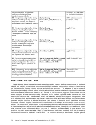 the market evolves; their business
models converge around these
standards, norms, and rules
acceptance of a new model
for purchasing computers.
P5: Entrepreneurs adopt market driving
strategies when they develop business
models that radically alter the price-
performance frontier of existing markets
Market Driving
(Hills & Sarin, 2003; Kumar, et al.,
2000)
IKEA and Amazon.com;
Southwest Airlines
P6: Entrepreneurs adopt market driving
strategies when they believe their
business model is a catalyst for defining
/ shaping market standards, rules, and
norms
Market Driving
(Hills & Sarin, 2003)
Apple: iTunes
P7: Entrepreneurs adopt market driving
strategies when they believe their
business model significantly alters
existing channel relationships /
conventions
Market Driving
(Jaworski, et al., 2000)
E-Bay and Dell
P8: Entrepreneurs adopt market driving
strategies to influence industry standards
that legitimize their business model
(Jaworski, et al., 2000) Apple: iTunes
P9: Entrepreneurs seeking a dominant
market position adopt market driving
strategies that position their business
model as the cognitive referent in the
market
Market Driving and Market Creation
(Jaworski, Kohli, and Sahay, (2000)
(Santos and Eisenhardt, 2005)
Apple: iPod and iTunes;
P10: Entrepreneurs seeking a dominant
market position adopt market driving
strategies that include co-opting and/or
acquiring potential competitors
Market Driving and Market Creation
(Jaworski, Kohli, and Sahay, (2000)
(Santos and Eisenhardt, 2005)
Microsoft, E-Bay,
Amazon.com
DISCUSSION AND CONCLUSION
Both business model innovation in the emerging market context, and the co-evolution of business
models and markets in this context, have important implications for entrepreneurs whose success depends
on fundamentally altering existing market preferences or structures. The adoption of an incremental
investment philosophy with the goal of iterative and relatively small-scale market experimentation allows
entrepreneurs to economize on resources at a fraction of the investment suggested by traditional market
entry strategies. Rather than developing a business model through rigorous market research and then
marshalling resources for a major market launch, the approach outlined here suggests entrepreneurs start
with a hypothesized business model and throw it into competition with other business models in order to
generate insights that lead to further refinement. This process of business model refinement leads to
additional customer, supplier, and distributor commitments, which forges an increasingly shared strategic
vision. The entrepreneur only commits to expending large amounts of resources when the business model
is refined to a point where it can be positioned as an industry standard. During the dot-com bubble, many
new ventures wasted millions of dollars on some ill conceived business models in part because they
received too much money too soon. Many of these ventures could have benefited from the incremental
investment/commitment approach detailed here. The resources conserved and market insights gained
96 Journal of Strategic Innovation and Sustainability vol. 6(4) 2010
 
