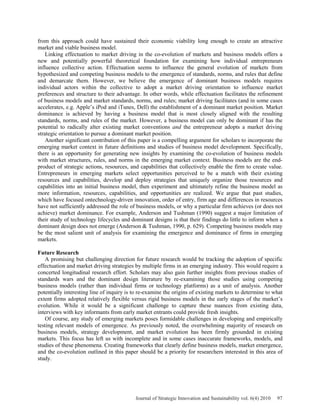 from this approach could have sustained their economic viability long enough to create an attractive
market and viable business model.
Linking effectuation to market driving in the co-evolution of markets and business models offers a
new and potentially powerful theoretical foundation for examining how individual entrepreneurs
influence collective action. Effectuation seems to influence the general evolution of markets from
hypothesized and competing business models to the emergence of standards, norms, and rules that define
and demarcate them. However, we believe the emergence of dominant business models requires
individual actors within the collective to adopt a market driving orientation to influence market
preferences and structure to their advantage. In other words, while effectuation facilitates the refinement
of business models and market standards, norms, and rules; market driving facilitates (and in some cases
accelerates, e.g. Apple’s iPod and iTunes, Dell) the establishment of a dominant market position. Market
dominance is achieved by having a business model that is most closely aligned with the resulting
standards, norms, and rules of the market. However, a business model can only be dominant if has the
potential to radically alter existing market conventions and the entrepreneur adopts a market driving
strategic orientation to pursue a dominant market position.
Another significant contribution of this paper is a compelling argument for scholars to incorporate the
emerging market context in future definitions and studies of business model development. Specifically,
there is an opportunity for generating new insights by examining the co-evolution of business models
with market structures, rules, and norms in the emerging market context. Business models are the end-
product of strategic actions, resources, and capabilities that collectively enable the firm to create value.
Entrepreneurs in emerging markets select opportunities perceived to be a match with their existing
resources and capabilities, develop and deploy strategies that uniquely organize those resources and
capabilities into an initial business model, then experiment and ultimately refine the business model as
more information, resources, capabilities, and opportunities are realized. We argue that past studies,
which have focused ontechnology-driven innovation, order of entry, firm age and differences in resources
have not sufficiently addressed the role of business models, or why a particular firm achieves (or does not
achieve) market dominance. For example, Anderson and Tushman (1990) suggest a major limitation of
their study of technology lifecycles and dominant designs is that their findings do little to inform when a
dominant design does not emerge (Anderson & Tushman, 1990, p. 629). Competing business models may
be the most salient unit of analysis for examining the emergence and dominance of firms in emerging
markets.
Future Research
A promising but challenging direction for future research would be tracking the adoption of specific
effectuation and market driving strategies by multiple firms in an emerging industry. This would require a
concerted longitudinal research effort. Scholars may also gain further insights from previous studies of
standards wars and the dominant design literature by re-examining those studies using competing
business models (rather than individual firms or technology platforms) as a unit of analysis. Another
potentially interesting line of inquiry is to re-examine the origins of existing markets to determine to what
extent firms adopted relatively flexible versus rigid business models in the early stages of the market’s
evolution. While it would be a significant challenge to capture these nuances from existing data,
interviews with key informants from early market entrants could provide fresh insights.
Of course, any study of emerging markets poses formidable challenges in developing and empirically
testing relevant models of emergence. As previously noted, the overwhelming majority of research on
business models, strategy development, and market evolution has been firmly grounded in existing
markets. This focus has left us with incomplete and in some cases inaccurate frameworks, models, and
studies of these phenomena. Creating frameworks that clearly define business models, market emergence,
and the co-evolution outlined in this paper should be a priority for researchers interested in this area of
study.
Journal of Strategic Innovation and Sustainability vol. 6(4) 2010 97
 