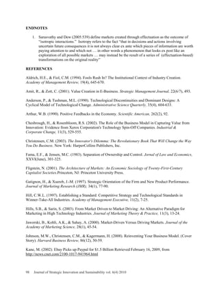 ENDNOTES
1. Sarasvathy and Dew (2005:539) define markets created through effectuation as the outcome of
“isotropic interactions.” Isotropy refers to the fact “that in decisions and actions involving
uncertain future consequences it is not always clear ex ante which pieces of information are worth
paying attention to and which not … in other words a phenomenon that looks ex post like an
exploration of all possible markets … may instead be the result of a series of (effectuation-based)
transformations on the original reality”
REFERENCES
Aldrich, H.E., & Fiol, C.M. (1994). Fools Rush In? The Institutional Context of Industry Creation.
Academy of Management Review, 19(4), 645-670.
Amit, R., & Zott, C. (2001). Value Creation in E-Business. Strategic Management Journal, 22(6/7), 493.
Anderson, P., & Tushman, M.L. (1990). Technological Discontinuities and Dominant Designs: A
Cyclical Model of Technological Change. Administrative Science Quarterly, 35(4), 604-633.
Arthur, W.B. (1990). Positive Feedbacks in the Economy. Scientific American, 262(2), 92.
Chesbrough, H., & Rosenbloom, R.S. (2002). The Role of the Business Model in Capturing Value from
Innovation: Evidence from Xerox Corporation's Technology Spin-Off Companies. Industrial &
Corporate Change, 11(3), 529-555.
Christensen, C.M. (2003). The Innovator's Dilemma: The Revolutionary Book That Will Change the Way
You Do Business. New York: HarperCollins Publishers, Inc.
Fama, E.F., & Jensen, M.C. (1983). Separation of Ownership and Control. Jornal of Law and Economics,
XXVI(June), 301-325.
Fligstein, N. (2001). The Architecture of Markets: An Economic Sociology of Twenty-First-Century
Capitalist Societies.Princeton, NJ: Princeton University Press.
Gatignon, H., & Xuereb, J.-M. (1997). Strategic Orientation of the Firm and New Product Performance.
Journal of Marketing Research (JMR), 34(1), 77-90.
Hill, C.W.L. (1997). Establishing a Standard: Competitive Strategy and Technological Standards in
Winner-Take-All Industries. Academy of Management Executive, 11(2), 7-25.
Hills, S.B., & Sarin, S. (2003). From Market Driven to Market Driving: An Alternative Paradigm for
Marketing in High Technology Industries. Journal of Marketing Theory & Practice, 11(3), 13-24.
Jaworski, B., Kohli, A.K., & Sahay, A. (2000). Market-Driven Versus Driving Markets. Journal of the
Academy of Marketing Science, 28(1), 45-54.
Johnson, M.W., Christensen, C.M., & Kagermann, H. (2008). Reinventing Your Business Model. (Cover
Story). Harvard Business Review, 86(12), 50-59.
Kane, M. (2002). Ebay Picks up Paypal for $1.5 Billion Retrieved February 16, 2009, from
http://news.cnet.com/2100-1017-941964.html
98 Journal of Strategic Innovation and Sustainability vol. 6(4) 2010
 