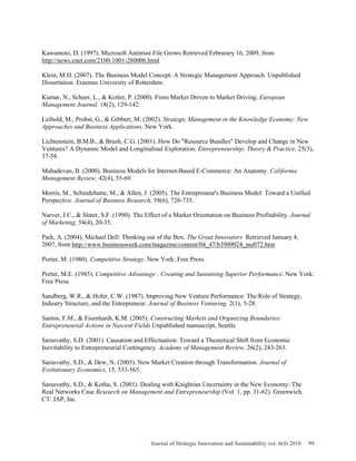 Kawamoto, D. (1997). Microsoft Antitrust File Grows Retrieved Februrary 16, 2009, from
http://news.cnet.com/2100-1001-280006.html
Klein, M.H. (2007). The Business Model Concept: A Strategic Management Approach. Unpublished
Dissertation. Erasmus University of Rotterdam.
Kumar, N., Scheer, L., & Kotler, P. (2000). From Market Driven to Market Driving. European
Management Journal, 18(2), 129-142.
Leibold, M., Probst, G., & Gibbert, M. (2002). Strategic Management in the Knowledge Economy: New
Approaches and Business Applications. New York.
Lichtenstein, B.M.B., & Brush, C.G. (2001). How Do "Resource Bundles" Develop and Change in New
Ventures? A Dynamic Model and Longitudinal Exploration. Entrepreneurship: Theory & Practice, 25(3),
37-58.
Mahadevan, B. (2000). Business Models for Internet-Based E-Commerce: An Anatomy. California
Management Review, 42(4), 55-69.
Morris, M., Schindehutte, M., & Allen, J. (2005). The Entrepreneur's Business Model: Toward a Unified
Perspective. Journal of Business Research, 58(6), 726-735.
Narver, J.C., & Slater, S.F. (1990). The Effect of a Market Orientation on Business Profitability. Journal
of Marketing, 54(4), 20-35.
Park, A. (2004). Michael Dell: Thinking out of the Box. The Great Innovators Retrieved January 4,
2007, from http://www.businessweek.com/magazine/content/04_47/b3909024_mz072.htm
Porter, M. (1980). Competitive Strategy. New York: Free Press.
Porter, M.E. (1985). Competitive Advantage : Creating and Sustaining Superior Performance. New York:
Free Press.
Sandberg, W.R., & Hofer, C.W. (1987). Improving New Venture Performance: The Role of Strategy,
Industry Structure, and the Entrepreneur. Journal of Business Venturing, 2(1), 5-28.
Santos, F.M., & Eisenhardt, K.M. (2005). Constructing Markets and Organizing Boundaries:
Entrepreneurial Actions in Nascent Fields.Unpublished manuscript, Seattle.
Sarasvathy, S.D. (2001). Causation and Effectuation: Toward a Theoretical Shift from Economic
Inevitability to Entrepreneurial Contingency. Academy of Management Review, 26(2), 243-263.
Sarasvathy, S.D., & Dew, N. (2005). New Market Creation through Transformation. Journal of
Evolutionary Economics, 15, 533-565.
Sarasvathy, S.D., & Kotha, S. (2001). Dealing with Knightian Uncertainty in the New Economy: The
Real Networks Case Research on Management and Entrepreneurship (Vol. 1, pp. 31-62). Greenwich,
CT: IAP, Inc.
Journal of Strategic Innovation and Sustainability vol. 6(4) 2010 99
 