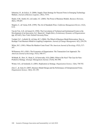 Sebastiao, H., & Golicic, S. (2008). Supply Chain Strategy for Nascent Firms in Emerging Technology
Markets. Journal of Business Logistics, 29(1), 75-91.
Shafer, S.M., Smith, H.J., & Linder, J.C. (2005). The Power of Business Models. Business Horizons,
48(3), 199-207.
Shapiro, C., & Varian, H.R. (1999). The Art of Standards Wars. California Management Review, 41(2),
8-32.
Van de Ven, A.H., & Garud, R. (1994). The Coevolution of Technical and Institutional Events in the
Development of an Innovation. In J. Baum & J. Singh (Eds.), Evolutionary Dynamics of Organizations
(pp. 425-443). New York: Oxford University Press.
Voelpel, S.C., Leibold, M., & Eden, B.T. (2004). The Wheel of Business Model Reinvention: How to
Reshape Your Business Model to Leapfrog Competitors. Journal of Change Management, 4(3), 259-276.
White, H.C. (1981). Where Do Markets Come From? The American Journal of Sociology, 87(3), 517-
547.
Williamson, O.E. (1981). The Economics of Organization: The Transaction Cost Approach. The
American Journal of Sociology, 87(3), 548-577.
Wiltbank, R., Dew, N., Read, S., & Sarasvathy, S.D. (2006). What to Do Next? The Case for Non-
Predictive Strategy. Strategic Management Journal, 27(10), 981-998.
Winter, S.G., & Szulanski, G. (2001). Replication as Strategy. Organization Science, 12(6), 730-743.
Zott, C., & Amit, R. (2007). Business Model Design and the Performance of Entrepreneurial Firms.
Organization Science, 18(2), 181-199.
100 Journal of Strategic Innovation and Sustainability vol. 6(4) 2010
 
