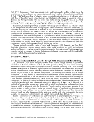 Fiol, 1994). Entrepreneurs / individual actors typically seek legitimacy by working collectively on the
establishment of rules and norms and accommodating each other’s needs to influence institutions (Aldrich
& Fiol, 1994). While some level of collective action is required to align the interests of individual actors
with those of the collective, we believe there are individual actors who engage in aggressive efforts to
dominate the shaping of market rules and norms via a market driving strategy (Jaworski, et al., 2000).
These entrepreneurs seek to simultaneously create legitimacy for both their business model and the
market. We discuss market driving in further detail in the Proposition Development section.
In summary, these three perspectives assume the relationship between individual and collective action
in the emergence of markets is either (a) only required for the coordination of discrete transactions, (b)
central to catalyzing the construction of markets, or (c) a mechanism for coordinating strategies that
achieve market legitimacy and establish norms. We believe the relationship between individual and
collective action is more nuanced and iterative, as outlined in Sarasvathy and Dew (2005). However, we
extend and amend their theoretical argument to explain instances where entrepreneurs proactively seek to
influence the collective construction of markets in order to achieve a dominant position via their business
model. Table 1 (see appendix) provides a summary of each of these four perspectives, highlighting their
differences and the need for a new perspective on market creation that acknowledges the role individual
entrepreneurs and their business models have in shaping new markets.
The next section begins with a review of recent work (Sarasvathy, 2001; Sarasvathy and Dew, 2005)
that links effectuation with new market creation when market conditions are highly uncertain and
ambiguous. Next, we extend and amend their work by explaining the co-evolution of business models and
emerging markets as a process of aligning the interests of individual entrepreneurs and their stakeholder
networks via both effectuation and market driving.
CONCEPTUAL MODEL
How Business Models and Markets Co-Evolve Through BOTH Effectuation and Market Driving
As Christensen (2003) notes, emerging markets do not contain enough structure or discernable
information to facilitate traditional analysis of market potential; clearly we also cannot accurately
determine the optimal strategies for exploiting this uncertain potential. Sarasvathy (2001) and Sarasvathy
and Dew (2005) offer an alternative explanation of how entrepreneurs develop business models and
markets under conditions of high uncertainty and insufficient information. Sarasvathy and Dew (2005)
suggest market creation is the result of entrepreneurs experimenting with business models through
effectuation1
. The basic premise of effectuation is that entrepreneurs eschew analyzing expected returns
based upon estimated levels of risk and investment and instead choose between possible effects they can
create with their given means (Sarasvathy 2001). When new markets are emerging, it is impossible for
entrepreneurs to analyze all possible resource arrangements and market opportunities because they are
cognitively bounded and have idiosyncratic motivations (Sarasvathy & Dew, 2005). Flooded by a
multitude of opportunities, entrepreneurs set out with an initial hypothesis of the market and develop a
business model in alignment with that hypothesis. Through multiple entrepreneurs engaging in an
iterative process of market hypothesis testing and with their network of stakeholders, order emerges and
business models are crystallized while new markets are created. Through this process “those (firms) who
come on board, and what they commit to the enterprise, together with other contingencies that occur
along the way, determine what opportunity gets created” (Sarasvathy & Dew, 2005, p. 543).
Figure 1 summarizes how self-interest and collective interest in emerging markets are aligned via
business model evolution (effectuation) and construction (effectuation and market driving). In the next
section, we describe how effectuation and isotropy interact to influence business model and market co-
evolution. We conclude this section with propositions (1-4), which outline the role of effectuation in the
co-evolution of business models and markets. To conclude proposition development, we complement and
extend Sarasvathy and Dew (2005) by identifying explicit and intentional actions entrepreneurs take to
pursue market dominance via a fundamentally market driving strategy (Hills & Sarin, 2003; Jaworski, et
90 Journal of Strategic Innovation and Sustainability vol. 6(4) 2010
 