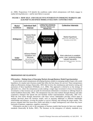 al., 2000). Propositions 5-10 identify the conditions under which entrepreneurs will likely engage in
market driving behaviors -- and be most likely to succeed.
FIGURE 1 –HOW SELF- AND COLLECTIVE INTERESTS IN EMERGING MARKETS ARE
ALIGNED VIA BUSINESS MODEL EVOLUTION / CONSTRUCTION
PROPOSITION DEVELOPMENT
Effectuation -- Making Sense of Emerging Markets through Business Model Experimentation
As previously noted, entrepreneurs developing business models in emerging markets begin with a joint
hypothesis of a market and a business model that offers the best chance for survival. These entrepreneurs
adopt an effectuation strategy (Sarasvathy, 2001) that involves the simultaneous and iterative testing and
promotion of these hypotheses (Wiltbank, et al., 2006). This approach is referred to as the strategy of
affordable loss, where the entrepreneur avoids making a single large investment in favor of incremental
investments so that resources are set aside for downstream refinements or iterations to offerings based on
market feedback (Sarasvathy, 2001). The entrepreneur may also enter markets through alliances and other
cooperative strategies that spread risk and facilitate market experimentation {Sarasvathy, 2001 #33}.
What the firm learns through interactions with these various stakeholders provides critical input to
strategic decisions about the business model, such as pursuing additional or different stakeholder
relationships and alliances, revising the product or service offering, and refining the target market. This
process expands both firm know-how (skills and ability to adopt contingencies) and whom they know
(networks of partners, supporters, suppliers, customers).
Effectuation can play a role in the emergence of business models that become de facto new industry
standards (Sarasvathy & Kotha, 2001). The literature on the emergence of industry standards (e.g.
Journal of Strategic Innovation and Sustainability vol. 6(4) 2010 91
 
