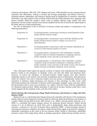Anderson and Tushman, 1990; Hill, 1997; Shapiro and Varian, 1999) identifies two key strategies that are
consistent with effectuation: seeking to develop and leverage partnerships and alliances with key /
influential industry stakeholders, and seeking to quickly build an installed base of customers. Sarasvathy
and Kotha’s case study analysis of the evolution of Real Networks (2001) illustrates how engaging in this
process radically altered the founder’s initial vision of product offering, target market, and value
proposition. Several rounds of partner and customer feedback led the firm to become the market leader in
the online delivery of audio programming.
The role of effectuation in the co-evolution of business models and markets is summarized in the
following propositions:
Proposition 1a: In emerging markets, entrepreneurs develop an initial hypothesis of the
market and their business model
Proposition 1b: In emerging markets, entrepreneurs expect both their definition of the
market and their business model to change via a process of
experimentation
Proposition 2: In emerging markets, entrepreneurs make incremental commitments of
resources to their business model as it evolves
Proposition 3: In emerging markets, entrepreneurs, their stakeholders, and their
competitors make incremental commitments to adopting collective
market standards, norms, and rules as the market evolves
Proposition 4: In emerging markets, as entrepreneurs, their stakeholders, and their
competitors make incremental commitments to adopting collective
market standards, norms, and rules as the market evolves; their business
models converge around these standards, norms, and rules
Thus, effectuation helps explain the general evolution of markets from hypothesized and competing
business models to the emergence of standards, norms, and rules that define and demarcate them.
However, we believe the emergence of dominant business models requires more than collective
stakeholder reliance on the iterative and somewhat serendipitous nature of effectuation. Individual actors
within the collective who seek to dominate markets must also possess a fundamentally market driving
orientation to influence market preferences and structure to their advantage. In other words, while
effectuation facilitates the refinement of business models and market standards, norms, and rules, market
driving facilitates (and in some cases accelerates, e.g., Apple’s iPod and iTunes, Dell) the establishment
of a dominant market position. Market dominance is achieved by having a business model that is most
closely aligned with the standards, norms, and rules of the market.
Market Driving: How Entrepreneurs Shape Market Preferences and Structure to Align with Their
Business Model
Market driving is a critical theoretical linkage between the individual self-interests of the entrepreneur
and the collective action needed for a business model to effectively define the preferences and structure of
a market. Market driving (Hills & Sarin, 2003; Kumar, et al., 2000) or driving markets (Jaworski, et al.,
2000) is a calculated and logical strategic process for producing desired outcomes. Market driving
consists of a set of behaviors by which firms seek to fundamentally shape market preferences and
structures -- referred to as “the rules” by Kumar, Sheer, and Kotler (2000) -- to their advantage. Instead of
assessing and reacting to competitor movements, market driving firms engage in the proactive shaping of
stakeholder expectations as they relate to the new business model. Similar to effectuation, stakeholder
reactions to these efforts shape future efforts at molding expectations. Market driving similarly involves
92 Journal of Strategic Innovation and Sustainability vol. 6(4) 2010
 