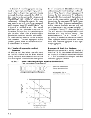 In Figure 6.2, concrete aggregates are desig-                          for two hours or more. The addition of toppings,
nated as lightweight, sand-lightweight, carbon-                           undercoatings, fire resistive ceilings, roof insula-
ate, or siliceous. Lightweight aggregates include                         tion, or filling the cores with dry aggregates will
expanded clay, shale, slate, and slag which pro-                          increase the heat transmission fire endurance.
duce concretes having unit weights between about                          Figure 6.2.2.1 shows graphically the thickness of
95 and 105 pcf (1520 - 1680 kg/m3) without sand                           spray applied undercoating required for heat
replacement. Lightweight concretes in which                               transmission fire endurances of 2, 3 and 4 hours.
sand is used as part or all of the fine aggregate and                     Figure 6.2.2.2 shows the thickness of sand-light-
weigh less than about 120 pcf (1920 kg/m3) are                            weight concrete, insulating concrete and high
designated as sand-lightweight. For normal                                strength gypsum concrete overlays required for 2,
weight concrete, the type of coarse aggregate in-                         3 and 4 hours. Figure 6.2.2.3 shows data for 2 and
fluences the fire endurance; the type of fine aggre-                      3 hr. roofs with mineral board or glass fiber board
gate has only a minor effect. Carbonate aggre-                            insulation with 3-ply built-up roofing. Data
gates include limestone, dolomite, and limerock,                          shown in Figures 6.2.2.1, 6.2.2.2 and 6.2.2.3 ap-
i.e., those consisting mainly of calcium or magne-                        ply directly to hollow core slabs made with sili-
sium carbonate. Siliceous aggregates include                              ceous aggregates and are conservative for slabs
quartzite, granite, basalt, and most hard rocks oth-                      made with carbonate aggregates or with light-
er than limestone or dolomite.                                            weight aggregates.

6.2.2 Toppings, Undercoatings, or Roof                                    Example 6.2.1 Equivalent Thickness
      Insulation                                                          Determine the thickness of topping required to
All 8 in (200 mm) deep hollow core units which                            provide a 3 hr. fire endurance (heat transmission)
are currently manufactured in North America                               for the generic hollow core slab shown in Figure
qualify for at least a one-hour fire endurance as                         1.7.1. Both the slab and the topping are made with
determined by heat transmission and some qualify                          carbonate aggregate concrete.
    Fig. 6.2.2.1        Hollow core units undercoated with spray applied materials
                        (Heat transmission fire endurance)

                                                                                  Hollow core slab made with
                                                                                  siliceous aggregate concrete


                                                                                  Sprayed mineral fiber or
                                                                                  vermiculite cementitous material


                                      1.0


                                      0.8
                   Thickness of SMF




                                                              4h
                      or VMC, in.




                                                                r
                                      0.6
                                                    3h
                                                      r
                                      0.4


                                      0.2
                                                     2h
                                                          r

                                       0
                                        3.5    4.0      4.5      5.0        5.5
                                              Equivalent Thickness, in.
                                                of Hollow Core Unit




6-
 -2
 