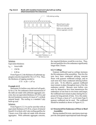 Fig. 6.2.2.3     Roofs with insulation board and 3-ply built-up roofing
                  (Heat transmission fire endurance)

                                                                                                               3-Ply built-up roofing




                                                                                                                                  Mineral board or glass
                                                                                                                                  fiber board insulation
                                                                                                                                  Hollow core slab made with
                                                                                                                                  siliceous aggregate concrete


                                                                               0.75
                     Thickness, in., of Mineral Board
                                                        or Glass Fiber Board




                                                                               0.50
                                                                                                               3h
                                                                                                                 r
                                                                               0.25               2h
                                                                                                     r


                                                                                0
                                                                                      3.5     4.0       4.5       5.0       5.5
                                                                                            Equivalent Thickness, in., of
                                                                                                 Hollow Core Unit


Solution:                                                                                                              the required thickness would be even less. Thus,
Equivalent thickness                                                                                                   the roof qualifies for a fire endurance significantly
teq = Area/width                                                                                                       longer than 2 hours.
    = 154/36                                                                                                           6.2.3 Ceilings
    = 4.28 in                                                                                                             Gypsum wallboard used as ceilings increases
   From Figure 6.2, the thickness of carbonate ag-                                                                     the fire endurance of the assemblies. Very few fire
gregate concrete required for 3 hr. is 5.75 in. Thus,                                                                  tests have been conducted utilizing concrete
the thickness of topping needed is:                                                                                    floors with gypsum wallboard ceilings, and no
              5.75 - 4.28 = 1.47 in
                    -                                                                                                  such tests have been conducted utilizing hollow
                                                                                                                       core units. To be effective, gypsum wallboard
                                                                                                                       must remain in place throughout most of the fire
Example 6.2.2
                                                                                                                       endurance period. Because most hollow core
   Determine if a hollow core slab roof will quali-
                                                                                                                       units by themselves have heat transmission fire
fy for a 2 hr. fire endurance (heat transmission) if
                                                                                                                       endurances of one hour to two hours and longer,
the slabs are made with carbonate aggregate con-
                                                                                                                       the wallboard must remain in place during fire ex-
crete, have an equivalent thickness of 4.28 in, and
                                                                                                                       posure for long periods of time. For a fire endur-
the roof insulation consists of a layer of 3/4 in thick
                                                                                                                       ance of 3 hours, a layer of 5/8 in (16 mm) Type X
mineral board. The roofing is a standard 3-ply
                                                                                                                       gypsum wallboard can be used. The wallboard
built-up roof.
                                                                                                                       should be installed as shown in Figure 6.2.3.
Solution:
   From Figure 6.2.2.3 it can be seen that with an
equivalent thickness of 4.28 in, a layer of mineral                                                                    6.3 Structural Fire Endurance of Floor or Roof
board 0.16 in thick with 3-ply roofing qualifies for                                                                       Assemblies
2 hours even if the slabs are made with siliceous                                                                         During standard fire tests, specimens must sup-
aggregates. With carbonate aggregate concrete,                                                                         port the anticipated superimposed loads through-

6-
 -4
 