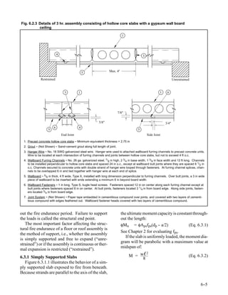 Fig. 6.2.3 Details of 3 hr. assembly consisting of hollow core slabs with a gypsum wall board
           ceiling

                                                                               1




                             4                                                                 3



                                                 5                   Max. 4’

               Restrained                                                                                               Unrestrained


                                   3         1                                                              1     6




                                                                           7/8"

                                                            5/8"                                                 3/4"
                         6                   4
                     5                                                                     5
                                 End Joint                                                         Side Joint
  1. Precast concrete hollow core slabs - Minimum equivalent thickness = 2.75 in
  2. Grout - (Not Shown) - Sand-cement grout along full length of joint.
  3. Hanger Wire - No. 18 SWG galvanized steel wire. Hanger wire used to attached wallboard furring channels to precast concrete units.
     Wire to be located at each intersection of furring channels and joints between hollow core slabs, but not to exceed 4 ft o.c.
  4. Wallboard Furring Channels - No. 26 ga. galvanized steel, 7/8 in high, 2 3/4 in base width, 1 3/8 in face width and 12 ft long. Channels
     to be installed perpendicular to hollow core slabs and spaced 24 in o.c., except at wallboard butt joints where they are spaced 6 1/2 in
     o.c. Channels secured to concrete units with double strand of hanger wire looped through fasteners. At furring channel splices, chan-
     nels to be overlapped 6 in and tied together with hanger wire at each end of splice.
  5. Wallboard - 5/8 in thick, 4 ft wide, Type X, installed with long dimension perpendicular to furring channels. Over butt joints, a 3 in wide
     piece of wallboard to be inserted with ends extending a minimum 6 in beyond board width.
  6. Wallboard Fasteners - 1 in long, Type S, bugle head screws. Fasteners spaced 12 in on center along each furring channel except at
     butt joints where fasteners spaced 8 in on center. At butt joints, fasteners located 3 1/4 in from board edge. Along side joints, fasten-
     ers located 3/4 in from board edge.
  7. Joint System - (Not Shown) - Paper tape embedded in cementitious compound over joints, and covered with two layers of cementi-
     tious compound with edges feathered out. Wallboard fastener heads covered with two layers of cementitious compound.



out the fire endurance period. Failure to support                              the ultimate moment capacity is constant through-
the loads is called the structural end point.                                  out the length:
   The most important factor affecting the struc-                              φMn = φApsfps(dp - a/2) -                (Eq. 6.3.1)
tural fire endurance of a floor or roof assembly is
                                                                               See Chapter 2 for evaluating fps.
the method of support, i.e., whether the assembly
                                                                                  If the slab is uniformly loaded, the moment dia-
is simply supported and free to expand (“unre-
                                                                               gram will be parabolic with a maximum value at
strained”) or if the assembly is continuous or ther-
                                                                               midspan of:
mal expansion is restricted (“restrained”).
                                                                                    M = wℓ
                                                                                           2
6.3.1 Simply Supported Slabs                                                                                                       (Eq. 6.3.2)
                                                                                         8
   Figure 6.3.1.1 illustrates the behavior of a sim-
ply supported slab exposed to fire from beneath.
Because strands are parallel to the axis of the slab,

                                                                                                                                             6-
                                                                                                                                              -5
 