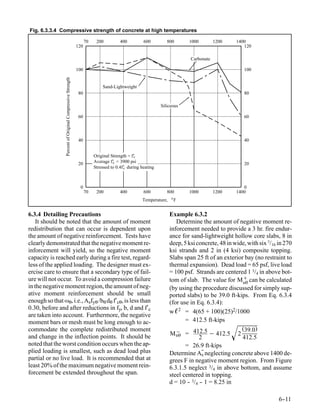 Fig. 6.3.3.4 Compressive strength of concrete at high temperatures

                                                                  70    200          400         600         800       1000         1200    1400
                                                            120                                                                                120

                                                                                                                        Carbonate
                 Percent of Original Compressive Strength   100                                                                                100


                                                                           Sand-Lightweight
                                                             80                                                                                80

                                                                                                          Siliceous

                                                             60                                                                                60




                                                             40                                                                                40


                                                                       Original Strength = f’
                                                                                            c

                                                             20        Average f’ = 3900 psi
                                                                                 c                                                             20
                                                                       Stressed to 0.4f’ during heating
                                                                                       c




                                                              0                                                                                0
                                                                  70    200          400         600         800       1000         1200    1400
                                                                                                               o
                                                                                                Temperature,       F


6.3.4 Detailing Precautions                                                                                    Example 6.3.2
    It should be noted that the amount of moment                                                                  Determine the amount of negative moment re-
redistribution that can occur is dependent upon                                                                inforcement needed to provide a 3 hr. fire endur-
the amount of negative reinforcement. Tests have                                                               ance for sand-lightweight hollow core slabs, 8 in
clearly demonstrated that the negative moment re-                                                              deep, 5 ksi concrete, 48 in wide, with six 7/16 in 270
inforcement will yield, so the negative moment                                                                 ksi strands and 2 in (4 ksi) composite topping.
capacity is reached early during a fire test, regard-                                                          Slabs span 25 ft of an exterior bay (no restraint to
less of the applied loading. The designer must ex-                                                             thermal expansion). Dead load = 65 psf, live load
ercise care to ensure that a secondary type of fail-                                                           = 100 psf. Strands are centered 1 3/4 in above bot-
ure will not occur. To avoid a compression failure                                                             tom of slab. The value for M + can be calculated
                                                                                                                                              nθ
in the negative moment region, the amount of neg-                                                              (by using the procedure discussed for simply sup-
ative moment reinforcement should be small                                                                     ported slabs) to be 39.0 ft-kips. From Eq. 6.3.4
enough so that ωθ, i.e., Asfyθ /bθ dθ f′cθ, is less than                                                       (for use in Eq. 6.3.4):
0.30, before and after reductions in fy, b, d and f′c
                                                                                                               w ℓ 2 = 4(65 + 100)(25)2/1000
are taken into account. Furthermore, the negative
moment bars or mesh must be long enough to ac-                                                                        = 412.5 ft-kips
commodate the complete redistributed moment
and change in the inflection points. It should be                                                              M − = 412.5 − 412.5 2
                                                                                                                  nθ
                                                                                                                            2
                                                                                                                                             (39.0)
                                                                                                                                              412.5
noted that the worst condition occurs when the ap-                                                                    = 26.9 ft-kips
plied loading is smallest, such as dead load plus                                                              Determine As neglecting concrete above 1400 de-
partial or no live load. It is recommended that at                                                             grees F in negative moment region. From Figure
least 20% of the maximum negative moment rein-                                                                 6.3.1.5 neglect 3/4 in above bottom, and assume
forcement be extended throughout the span.                                                                     steel centered in topping.
                                                                                                               d = 10 - 3/4 - 1 = 8.25 in
                                                                                                                       -    -

                                                                                                                                                               6-
                                                                                                                                                                -11
 