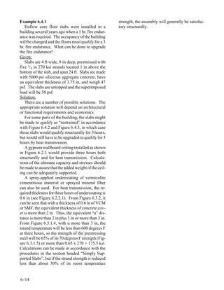 Example 6.4.1                                          strength, the assembly will generally be satisfac-
   Hollow core floor slabs were installed in a         tory structurally.
building several years ago when a 1 hr. fire endur-
ance was required. The occupancy of the building
will be changed and the floors must qualify for a 3
hr. fire endurance. What can be done to upgrade
the fire endurance?
Given:
   Slabs are 4 ft wide, 8 in deep, prestressed with
five 3/8 in 270 ksi strands located 1 in above the
bottom of the slab, and span 24 ft. Slabs are made
with 5000 psi siliceous aggregate concrete, have
an equivalent thickness of 3.75 in, and weigh 47
psf. The slabs are untopped and the superimposed
load will be 50 psf.
Solution:
   There are a number of possible solutions. The
appropriate solution will depend on architectural
or functional requirements and economics.
   For some parts of the building, the slabs might
be made to qualify as “restrained” in accordance
with Figure 6.4.2 and Figure 6.4.3, in which case
those slabs would qualify structurally for 3 hours,
but would still have to be upgraded to qualify for 3
hours by heat transmission.
   A gypsum wallboard ceiling installed as shown
in Figure 6.2.3 would provide three hours both
structurally and for heat transmission. Calcula-
tions of the ultimate capacity and stresses should
be made to assure that the added weight of the ceil-
ing can be adequately supported.
   A spray-applied undercoating of vermiculite
cementitious material or sprayed mineral fiber
can also be used. For heat transmission, the re-
quired thickness for three hours of undercoating is
0.6 in (see Figure 6.2.2.1). From Figure 6.3.2, it
can be seen that with a thickness of 0.6 in of VCM
or SMF, the equivalent thickness of concrete cov-
er is more than 2 in. Thus, the equivalent “u” dis-
tance is more than 2 in plus 1 in or more than 3 in.
From Figure 6.3.1.4, with u more than 3 in, the
strand temperature will be less than 600 degrees F
at three hours, so the strength of the prestressing
steel will be 65% of its 70 degrees F strength (Fig-
ure 6.3.1.5) or more than 0.65 x 270 = 175.5 ksi.
Calculations can be made in accordance with the
procedures in the section headed “Simply Sup-
ported Slabs”, but if the strand strength is reduced
less than about 50% of its room temperature


6-
 -14
 