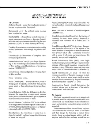 CHAPTER 7


                                ACOUSTICAL PROPERTIES OF
                                HOLLOW CORE FLOOR SLABS

7.1 Glossary                                           Room Criteria (RC) Curves - a revision of the NC
Airborne Sound - sound that reaches the point of       curves based on empirical studies of background
interest by propagation through air.                   sounds.
Background Level - the ambient sound pressure          Sabin - the unit of measure of sound absorption
level existing in a space.                             (ASTM C423).

Decibel (dB) - a logarithmic unit of measure of        Sound Absorption Coefficient (α) - the fraction of
sound pressure or sound power. Zero on the deci-       randomly incident sound energy absorbed or
bel scale corresponds to a standardized references     otherwise not reflected off a surface (ASTM
pressure (20 µPa) or sound power (10-12 watt).         C423).
                                                       Sound Pressure Level (SPL) - ten times the com-
Flanking Transmission - transmission of sound by
                                                       mon logarithm of the ratio of the square of the
indirect paths other than through the primary bar-
                                                       sound pressure to the square of the standard refer-
rier.
                                                       ence pressure of 20 µPa. Commonly measured
Frequency (Hz) - the number of complete vibra-         with a sound level meter and microphone, this
tion cycles per second.                                quantity is expressed in decibels.

Impact Insulation Class (IIC) - a single figure rat-   Sound Transmission Class (STC) - the single
ing of the overall impact sound insulation merits      number rating system used to give a preliminary
of floor-ceiling assemblies in terms of a reference    estimate of the sound insulation properties of a
contour (ASTM E989).                                   partition system. This rating is derived from mea-
                                                       sured values of transmission loss (ASTM E413).
Impact Noise - the sound produced by one object        Sound Transmission Loss (TL) - ten times the
striking another.                                      common logarithm of the ratio, expressed in deci-
Noise - unwanted sound.                                bels, of the airborne sound power incident on the
                                                       partition that is transmitted by the partition and ra-
Noise Criteria (NC) - a series of curves, used as      diated on the other side (ASTM E90).
design goals to specify satisfactory background
                                                       Structureborne Sound - sound that reaches the
sound levels as they relate to particular use func-
                                                       point of interest over at least part of its path by
tions.
                                                       vibration of a solid structure.
Noise Reduction (NR) - the difference in decibels
between the space-time average sound pressure          7.2 General
levels produced in two enclosed spaces by one or          The basic purpose of architectural acoustics is
more sound sources in one of them.                     to provide a satisfactory environment in which de-
Noise Reduction Coefficient (NRC) - the arithme-       sired sounds are clearly heard by the intended lis-
tic average of the sound absorption coefficients at    teners and unwanted sounds (noise) are isolated or
250, 500, 1000 and 2000 Hz expressed to the near-      absorbed.
est multiple of 0.05 (ASTM C423).                         Under most conditions, the architect/ engineer
                                                       can determine the acoustical needs of the space
Reverberation - the persistence of sound in an en-     and then design the building to satisfy those
closed or partially enclosed space after the source    needs. Good acoustical design utilizes both ab-
of sound has stopped.                                  sorptive and reflective surfaces, sound barriers

                                                                                                        7-
                                                                                                         -1
 