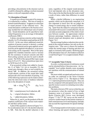 providing a discontinuity in the structure such as      same, regardless of the original sound pressure
would be obtained by adding a resilient-mounted         level and depends only on the absorption ratio.
plaster or drywall suspended ceiling.                   This is due to the fact that the decibel scale is itself
                                                        a scale of ratios, rather than difference in sound
7.6 Absorption of Sound                                 energy.
    A sound wave always loses part of its energy as         While a decibel difference is an engineering
it is reflected by a surface. This loss of energy is    quantity which can be physically measured, it is
termed sound absorption. It appears as a decrease       also important to know how the ear judges the
in sound pressure of the reflected wave. The            change in sound energy due to sound condition-
sound absorption coefficient is the fraction of en-     ing. Apart from the subjective annoyance factors
ergy incident but not reflected per unit of surface     associated with excessive sound reflection, the ear
area. Sound absorption can be specified at indi-        can make accurate judgments of the relative loud-
vidual frequencies or as an average of absorption       ness between sounds. An approximate relation
coefficients (NRC).                                     between percentage loudness, reduction of re-
    A dense, non-porous concrete surface typically      flected sound and absorption ratio is plotted in
absorbs 1 to 2% of incident sound and has an NCR        Figure 7.6.2
of 0.015. In the case where additional sound ab-            The percentage loudness reduction does not de-
sorption of precast concrete is desired, a coating      pend on the original loudness, but only on the ab-
of acoustical material can be spray applied, acous-     sorption ratio. (The curve is drawn for loudness
tical tile can be applied with adhesive, or an acous-   within the normal range of hearing and does not
tical ceiling can be suspended. Most of the spray       apply to extremely faint sounds.) Referring again
applied fire retardant materials used to increase       to the absorption ratio of 5, the loudness reduction
the fire resistance of precast concrete and other       is read from Figure 7.6.2 as approximately 40 per-
floor-ceiling systems can also be used to absorb        cent.
sound. The NCR of the sprayed fiber types range
from 0.25 to 0.75. Most cementitious types have
                                                        7.7 Acceptable Noise Criteria
an NCR from 0.25 to 0.50.
                                                           As a rule, a certain amount of continuous sound
    If an acoustical ceiling were added to Assem-
                                                        can be tolerated before it becomes noise. An “ac-
bly 11 of Table 7.4.1 (as in Assembly 23), the
                                                        ceptable” level neither disturbs room occupants
sound entry through a floor or roof would be re-
                                                        nor interferes with the communication of wanted
duced 7dB. In addition, the acoustical ceiling
                                                        sound.
would absorb a portion of the sound after entry
                                                           The most widely accepted and used noise crite-
and provide a few more decibels of quieting. Use
                                                        ria today are expressed as the Noise Criterion
of the following expression can be made to deter-
                                                        (NC) curves, Figure 7.7.1a. The figures in Table
mine the intra-room noise or loudness reduction
                                                        7.7.1 represent general acoustical goals. They can
due to the absorption of sound.
                                                        also be compared with anticipated noise levels in
                       Ao + Aa                          specific rooms to assist in evaluating noise reduc-
        NR = 10 log                      (Eq. 7.6.1)
                          Aa                            tion problems.
where                                                      The main criticism of NC curves is that they are
  NR = sound pressure level reduction, dB               too permissive when the control of low or high
  Ao = original absorption, Sabins                      frequency noise is of concern. For this reason,
                                                        Room Criterion (RC) Curves were developed
   Aa = added absorption, Sabins                        (Figure 7.7.1b).39,40 RC curves are the result of
   Values for Ao and Aa are the products of the ab-     extensive studies based on the human response to
sorption coefficients of the various room materi-       both sound pressure level and frequency and take
als and their surface areas.                            into account the requirements for speech intelligi-
   A plot of this equation is shown in Figure 7.6.1.    bility.
For an absorption ratio of 5, the decibel reduction        A low background level obviously is necessary
is 7dB. Note that the decibel reduction is the          where listening and speech intelligibility is im-

                                                                                                           7-
                                                                                                            -5
 