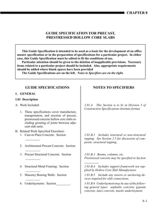 CHAPTER 8




                       GUIDE SPECIFICATION FOR PRECAST,
                       PRESTRESSED HOLLOW CORE SLABS


     This Guide Specification is intended to be used as a basis for the development of an office
 master specification or in the preparation of specifications for a particular project. In either
 case, this Guide Specification must be edited to fit the conditions of use.
     Particular attention should be given to the deletion of inapplicable provisions. Necessary
 items related to a particular project should be included. Also, appropriate requirements
 should be added where blank spaces have been provided
     The Guide Specifications are on the left. Notes to Specifiers are on the right.



       GUIDE SPECIFICATIONS                                NOTES TO SPECIFIERS
1. GENERAL
1.01 Description
A. Work Included:                                   1.01.A This Section is to be in Division 3 of
                                                    Construction Specifications Institute format.
   1. These specifications cover manufacture,
      transportation, and erection of precast,
      prestressed concrete hollow core slabs in-
      cluding grouting of joints between adja-
      cent slab units.
B. Related Work Specified Elsewhere:
   1. Cast-in-Place Concrete: Section               1.01.B.1 Includes structural or non-structural
       _________.                                   topping. See Section 2.5 for discussion of com-
                                                    posite, structural topping.
   2. Architectural Precast Concrete: Section
      _________.
   3. Precast Structural Concrete: Section          1.01.B.3 Beams, columns, etc.
      _________.                                    Prestressed concrete may be specified in Section
                                                    _________.
   4. Structural Metal Framing: Section             1.01.B.4 Includes support framework not sup-
      _________.                                    plied by Hollow Core Slab Manufacturer.
   5. Masonry Bearing Walls: Section                1.01.B.5 Include any inserts or anchoring de-
      _________.                                    vices required for slab connections.
   6. Underlayments: Section_________.              1.01.B.6 Underlayment may be any of the follow-
                                                    ing general types: asphaltic concrete, gypsum
                                                    concrete, latex concrete, mastic underlayment.


                                                                                                    8-
                                                                                                     -1
 