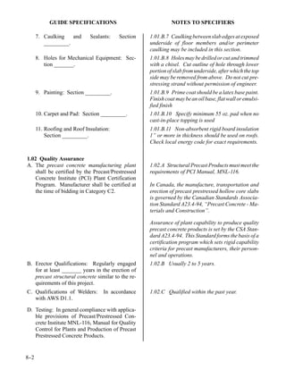 GUIDE SPECIFICATIONS                              NOTES TO SPECIFIERS

      7. Caulking   and      Sealants:   Section    1.01.B.7 Caulking between slab edges at exposed
         _________.                                 underside of floor members and/or perimeter
                                                    caulking may be included in this section.
      8. Holes for Mechanical Equipment: Sec-       1.01.B.8 Holes may be drilled or cut and trimmed
         tion _______.                              with a chisel. Cut outline of hole through lower
                                                    portion of slab from underside, after which the top
                                                    side may be removed from above. Do not cut pre-
                                                    stressing strand without permission of engineer.
      9. Painting: Section _________.               1.01.B.9 Prime coat should be a latex base paint.
                                                    Finish coat may be an oil base, flat wall or emulsi-
                                                    fied finish
      10. Carpet and Pad: Section _________.        1.01.B.10 Specify minimum 55 oz. pad when no
                                                    cast-in-place topping is used
      11. Roofing and Roof Insulation:              1.01.B.11 Non-absorbent rigid board insulation
          Section _________.                        1” or more in thickness should be used on roofs.
                                                    Check local energy code for exact requirements.


1.02 Quality Assurance
A. The precast concrete manufacturing plant         1.02.A Structural Precast Products must meet the
   shall be certified by the Precast/Prestressed    requirements of PCI Manual, MNL-116.
   Concrete Institute (PCI) Plant Certification
   Program. Manufacturer shall be certified at      In Canada, the manufacture, transportation and
   the time of bidding in Category C2.              erection of precast prestressed hollow core slabs
                                                    is governed by the Canadian Standards Associa-
                                                    tion Standard A23.4-94, “Precast Concrete - Ma-
                                                    terials and Construction”.

                                                    Assurance of plant capability to produce quality
                                                    precast concrete products is set by the CSA Stan-
                                                    dard A23.4-94. This Standard forms the basis of a
                                                    certification program which sets rigid capability
                                                    criteria for precast manufacturers, their person-
                                                    nel and operations.
B. Erector Qualifications: Regularly engaged        1.02.B Usually 2 to 5 years.
   for at least _______ years in the erection of
   precast structural concrete similar to the re-
   quirements of this project.
C. Qualifications of Welders:      In accordance    1.02.C Qualified within the past year.
   with AWS D1.1.

D. Testing: In general compliance with applica-
   ble provisions of Precast/Prestressed Con-
   crete Institute MNL-116, Manual for Quality
   Control for Plants and Production of Precast
   Prestressed Concrete Products.


8-
 -2
 