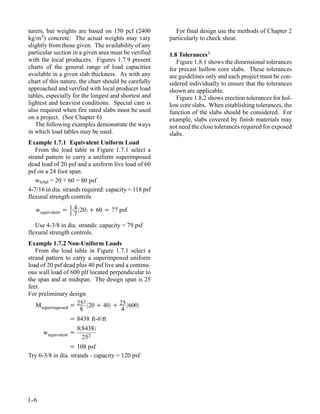 turers, but weights are based on 150 pcf (2400          For final design use the methods of Chapter 2
kg/m3) concrete. The actual weights may vary          particularly to check shear.
slightly from those given. The availability of any
particular section in a given area must be verified   1.8 Tolerances3
with the local producers. Figures 1.7.9 present          Figure 1.8.1 shows the dimensional tolerances
charts of the general range of load capacities        for precast hollow core slabs. These tolerances
available in a given slab thickness. As with any      are guidelines only and each project must be con-
chart of this nature, the chart should be carefully   sidered individually to ensure that the tolerances
approached and verified with local producer load      shown are applicable.
tables, especially for the longest and shortest and      Figure 1.8.2 shows erection tolerances for hol-
lightest and heaviest conditions. Special care is     low core slabs. When establishing tolerances, the
also required when fire rated slabs must be used      function of the slabs should be considered. For
on a project. (See Chapter 6)                         example, slabs covered by finish materials may
   The following examples demonstrate the ways        not need the close tolerances required for exposed
in which load tables may be used.                     slabs.
Example 1.7.1 Equivalent Uniform Load
   From the load table in Figure 1.7.1 select a
strand pattern to carry a uniform superimposed
dead load of 20 psf and a uniform live load of 60
psf on a 24 foot span.
   wtotal = 20 + 60 = 80 psf
4-7/16 in dia. strands required: capacity = 118 psf
flexural strength controls

   w equivalent = 1.4 20 + 60 = 77 psf
                  1.7
   Use 4-3/8 in dia. strands: capacity = 79 psf
flexural strength controls.
Example 1.7.2 Non-Uniform Loads
   From the load table in Figure 1.7.1 select a
strand pattern to carry a superimposed uniform
load of 20 psf dead plus 40 psf live and a continu-
ous wall load of 600 plf located perpendicular to
the span and at midspan. The design span is 25
feet.
For preliminary design
                       2
   M superimposed = 25 20 + 40 + 25 600
                     8                 4
                 = 8438 ft-#/ft
                       88438
      w equivalent =
                         25 2
                 = 108 psf
Try 6-3/8 in dia. strands - capacity = 120 psf




1-
 -6
 